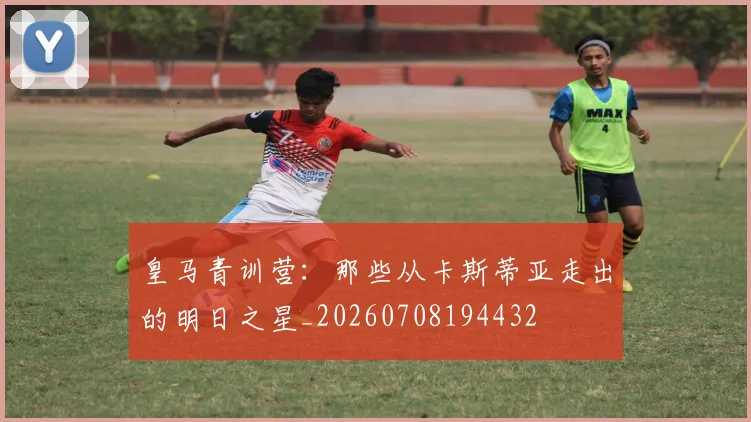 皇马青训营：那些从卡斯蒂亚走出的明日之星_20260708194432