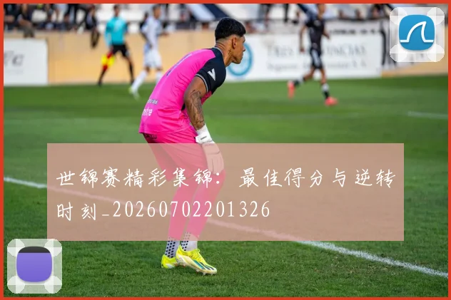 世锦赛精彩集锦：最佳得分与逆转时刻_20260702201326