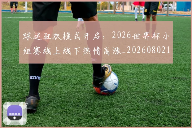 球迷狂欢模式开启,2026世界杯小组赛线上线下热情高涨_20260802161226