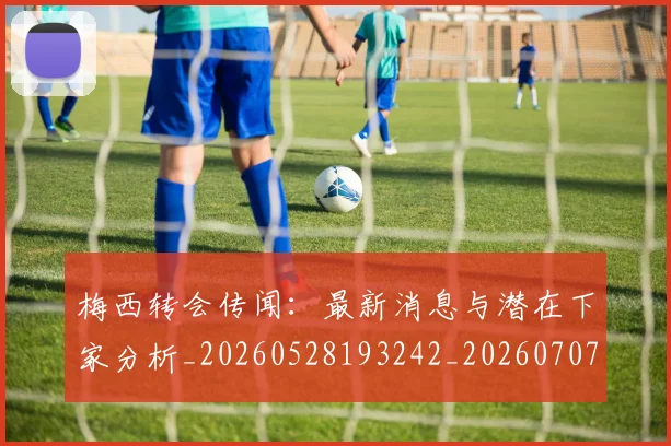 梅西转会传闻：最新消息与潜在下家分析_20260528193242_20260707145507_20260731182707