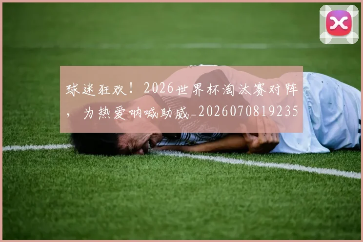 球迷狂欢!2026世界杯淘汰赛对阵,为热爱呐喊助威_20260708192350_20260802161230