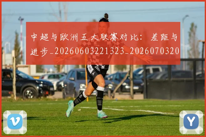 中超与欧洲五大联赛对比：差距与进步_20260603221323_20260703203522