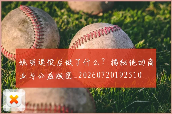 姚明退役后做了什么?揭秘他的商业与公益版图_20260720192510