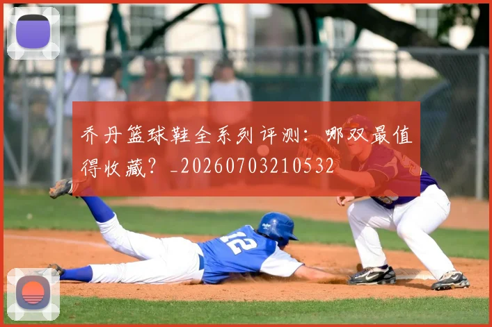 乔丹篮球鞋全系列评测:哪双最值得收藏?_20260703210532