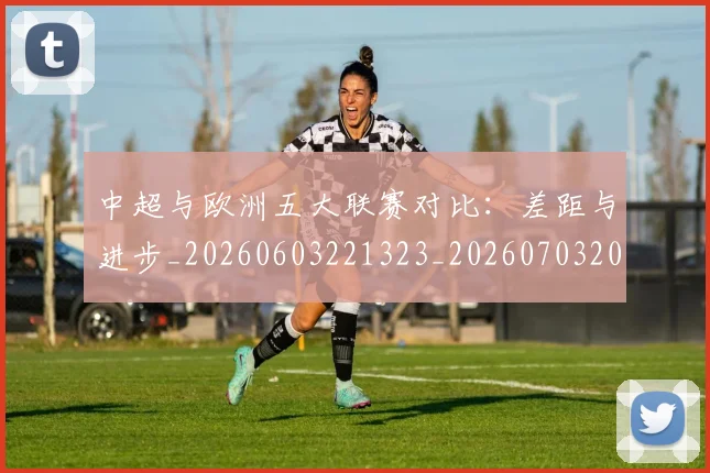 中超与欧洲五大联赛对比：差距与进步_20260603221323_20260703203522