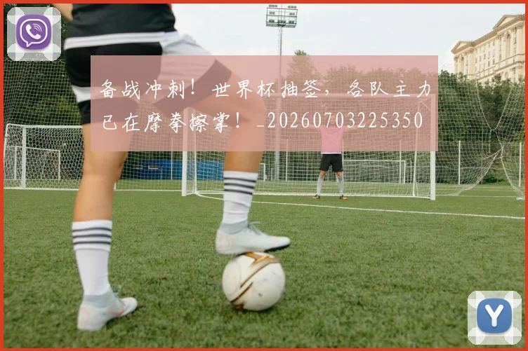 备战冲刺!世界杯抽签,各队主力已在摩拳擦掌!_20260703225350