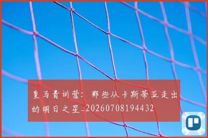皇马青训营:那些从卡斯蒂亚走出的明日之星_20260708194432