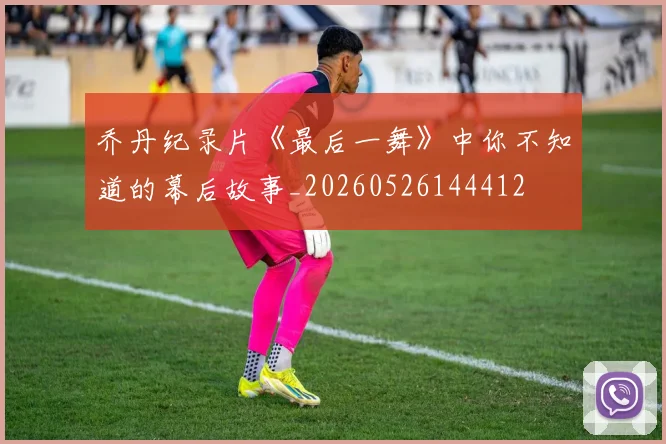 乔丹纪录片《最后一舞》中你不知道的幕后故事_20260526144412