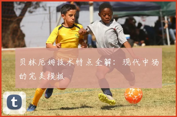 贝林厄姆技术特点全解：现代中场的完美模板