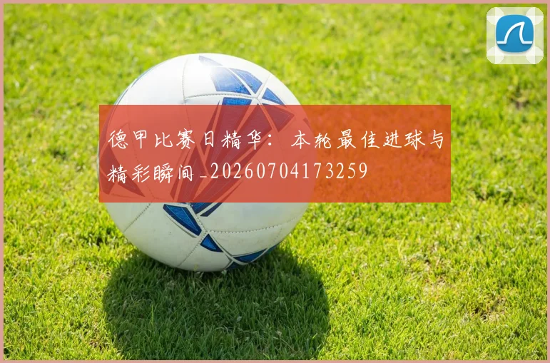 德甲比赛日精华：本轮最佳进球与精彩瞬间_20260704173259