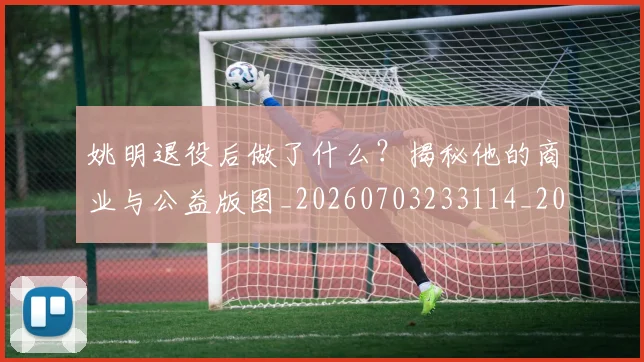 姚明退役后做了什么?揭秘他的商业与公益版图_20260703233114_20260720192516