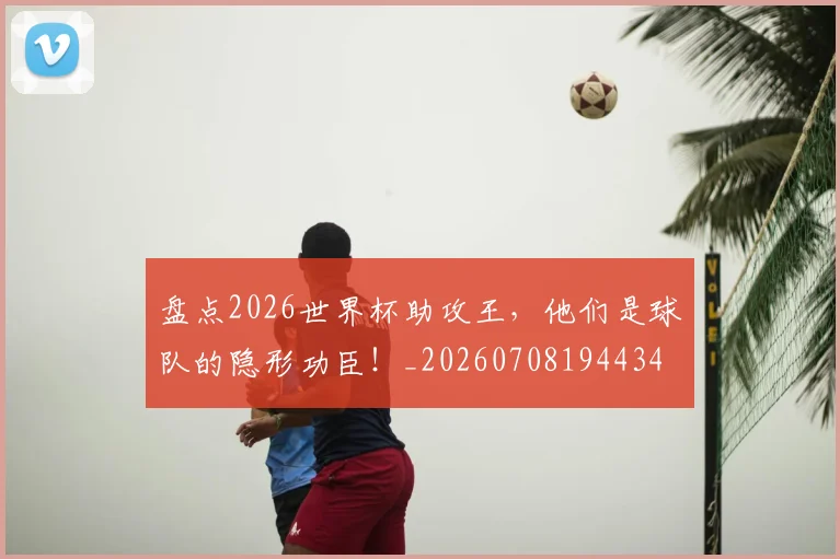 盘点2026世界杯助攻王，他们是球队的隐形功臣！_20260708194434