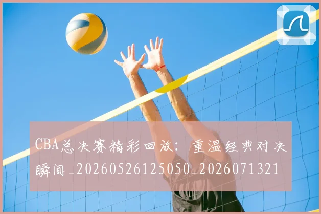 CBA总决赛精彩回放：重温经典对决瞬间_20260526125050_20260713214744