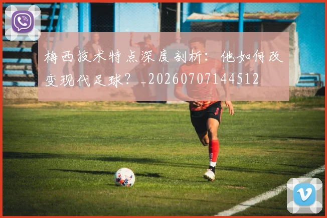 梅西技术特点深度剖析:他如何改变现代足球?_20260707144512