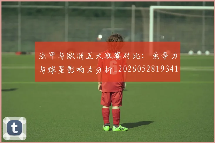 法甲与欧洲五大联赛对比:竞争力与球星影响力分析_20260528193414_20260707153017_20260801171221