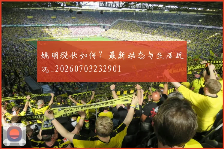姚明现状如何?最新动态与生活近况_20260703232901