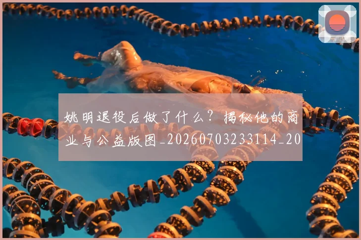姚明退役后做了什么?揭秘他的商业与公益版图_20260703233114_20260720192516